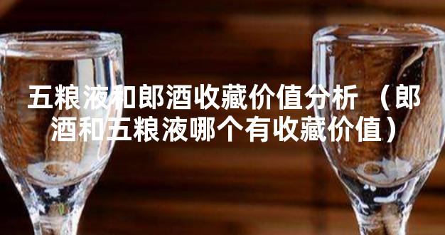 五粮液和郎酒收藏价值分析 （郎酒和五粮液哪个有收藏价值）